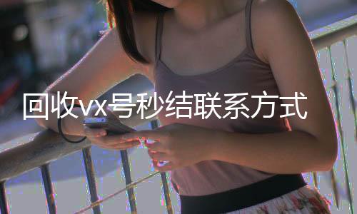 回收vx号秒结联在线24小时回收vx系方式(微信回收高价秒结平台)